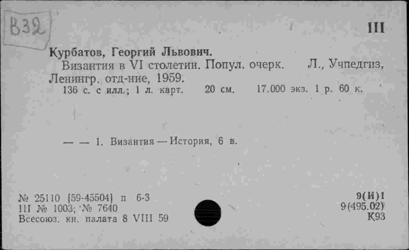 ﻿Ьзй.	пі
Курбатов, Георгий Львович.
Византия в VI столетии. Попул. очерк. Л., Учпедгиз, Ленингр. отд-ние, 1959.
136 с. с илл.; 1 л. карт. 20 см. 17.000 экз. 1 р. 60 к.
— — 1. Византия — История, 6 в.
№ 25110 [59-45504] п 6-3
111 № 1003; •№ 7640
Всесоюз. кн. палата 8 VIII 59
9(И)1
9(495.02)'
К93